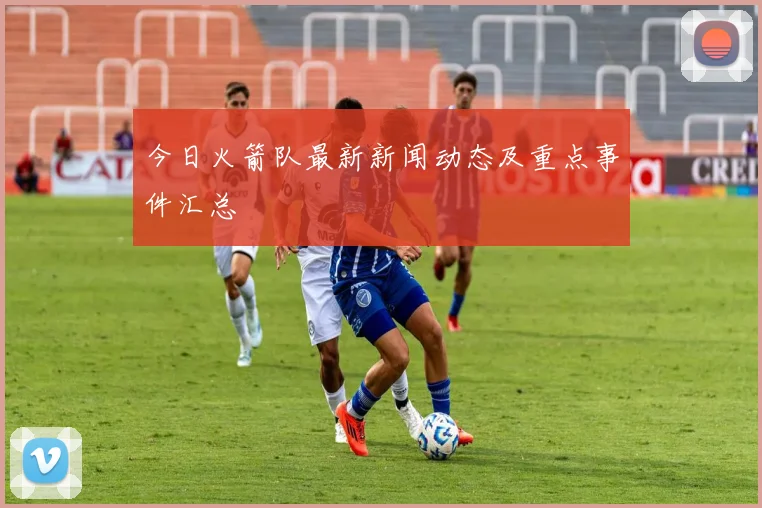 今日火箭队最新新闻动态及重点事件汇总