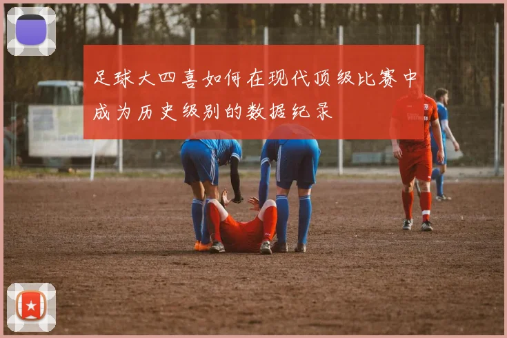 足球大四喜如何在现代顶级比赛中成为历史级别的数据纪录