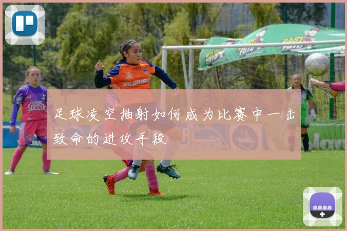 足球凌空抽射如何成为比赛中一击致命的进攻手段