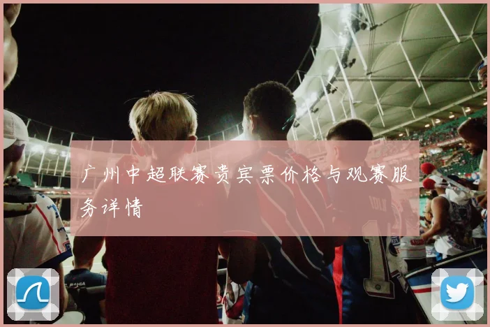 广州中超联赛贵宾票价格与观赛服务详情