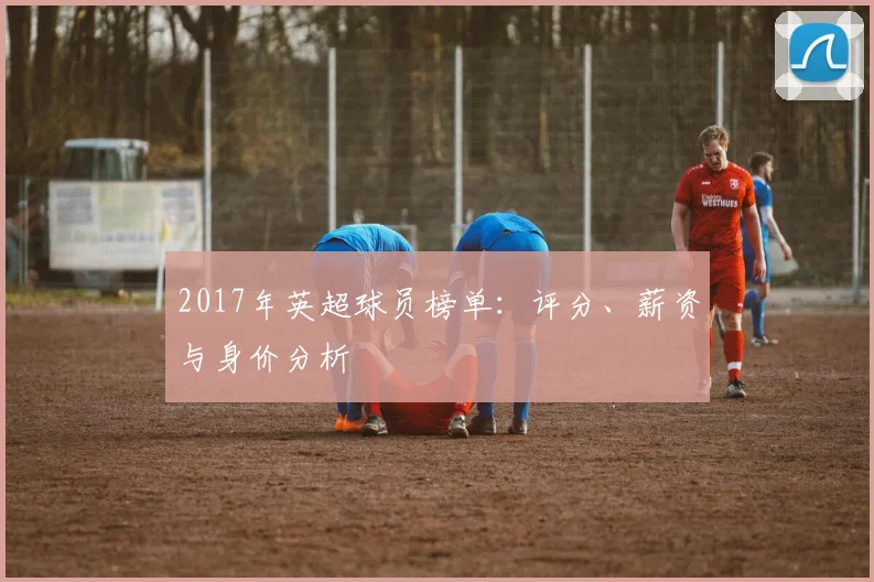 2017年英超球员榜单：评分、薪资与身价分析