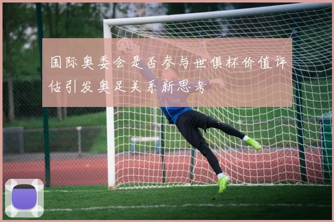 国际奥委会是否参与世俱杯价值评估引发奥足关系新思考