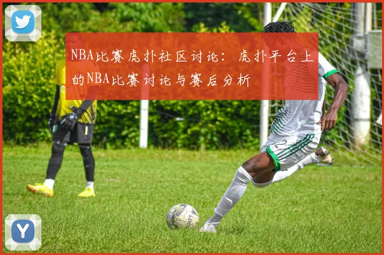 NBA比赛虎扑社区讨论：虎扑平台上的NBA比赛讨论与赛后分析