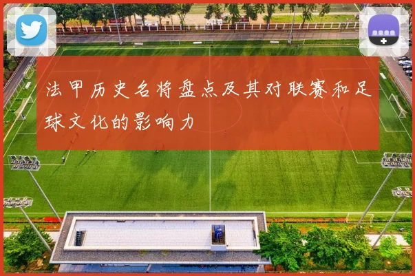 法甲历史名将盘点及其对联赛和足球文化的影响力